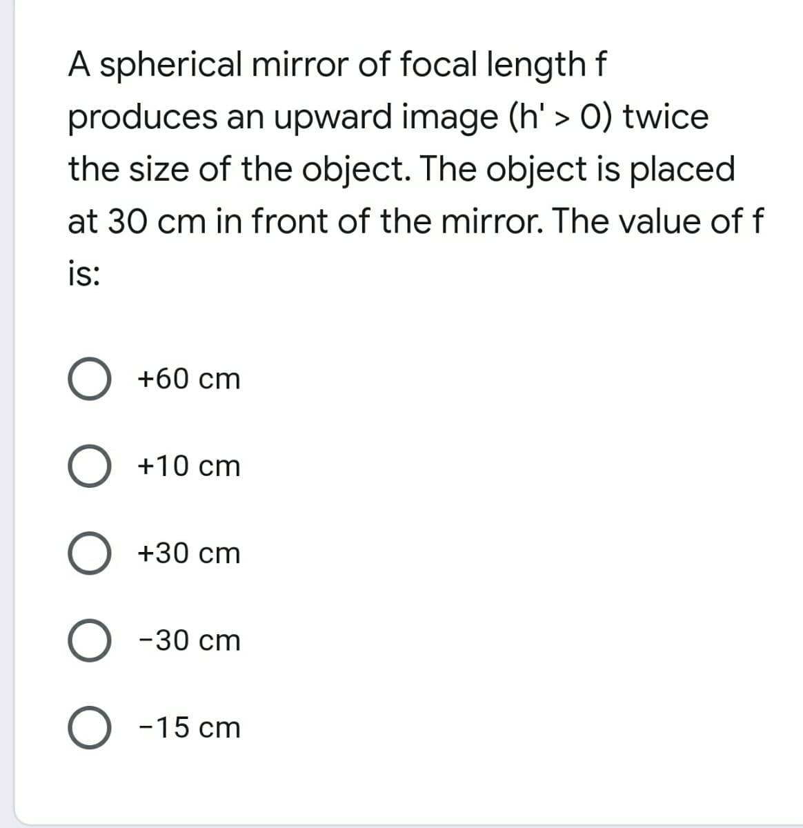 A spherical miror of focal length f
produces an upward image (h' > 0) twice
the size of the object. The object is placed
at 30 cm in front of the mirror. The value of f
is:
+60 cm
+10 cm
+30 cm
-30 cm
O -15 cm
