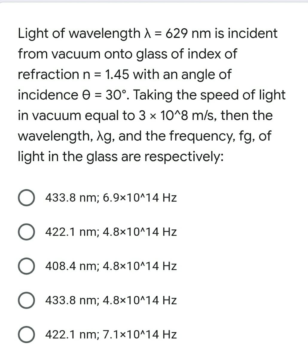 Light of wavelength A = 629 nm is incident
%3D
from vacuum onto glass of index of
refraction n = 1.45 with an angle of
incidence e = 30°. Taking the speed of light
%3D
in vacuum equal to 3 x 10^8 m/s, then the
wavelength, Ag, and the frequency, fg, of
light in the glass are respectively:
O 433.8 nm; 6.9×10^14 Hz
O 422.1 nm; 4.8×10^14 Hz
O 408.4 nm; 4.8×10^14 Hz
433.8 nm; 4.8×10^14 Hz
O 422.1 nm; 7.1×10^14 Hz
