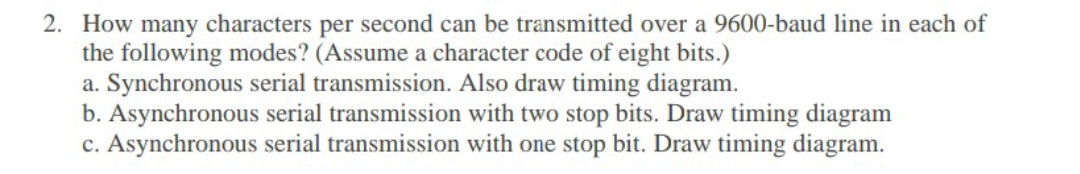 2. How many characters per second can be transmitted over a 9600-baud line in each of
the following modes? (Assume a character code of eight bits.)
a. Synchronous serial transmission. Also draw timing diagram.
b. Asynchronous serial transmission with two stop bits. Draw timing diagram
c. Asynchronous serial transmission with one stop bit. Draw timing diagram.
