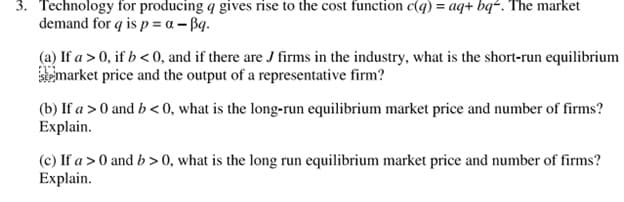3. Technology for producing q gives rise to the cost function c(q) = aq+ bq². The market
demand for q is p = a - Bq.
(a) If a > 0, if b < 0, and if there are J firms in the industry, what is the short-run equilibrium
emarket price and the output of a representative firm?
(b) If a >0 and b< 0, what is the long-run equilibrium market price and number of firms?
Explain.
(c) If a > 0 and b >0, what is the long run equilibrium market price and number of firms?
Explain.
