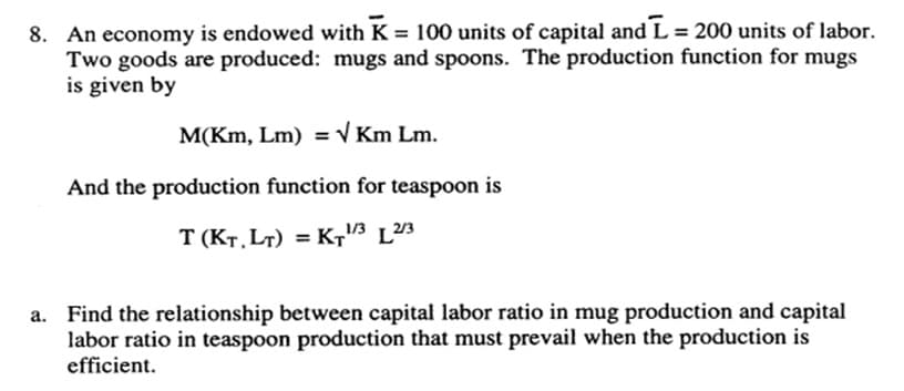 8. An economy is endowed with K = 100 units of capital and L=200 units of labor.
Two goods are produced: mugs and spoons. The production function for mugs
is given by
M(Km, Lm) = √ Km Lm.
And the production function for teaspoon is
T (KT, LT) = KT¹/3 L2/3
Find the relationship between capital labor ratio in mug production and capital
labor ratio in teaspoon production that must prevail when the production is
efficient.