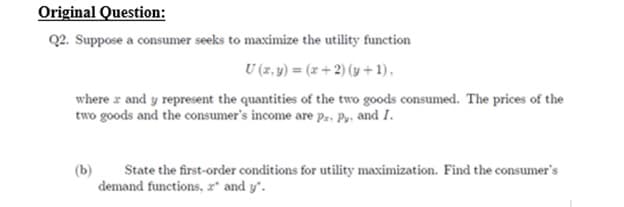Original Question:
Q2. Suppose a consumer seeks to maximize the utility function
U (x, y) = (x+2) (y + 1),
where and y represent the quantities of the two goods consumed. The prices of the
two goods and the consumer's income are Pz. Py, and I.
State the first-order conditions for utility maximization. Find the consumer's
demand functions, 2" and y".