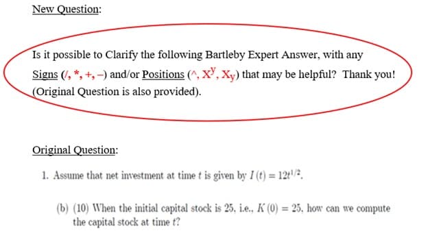 New Question:
Is it possible to Clarify the following Bartleby Expert Answer, with any
Signs (/, *, +,-) and/or Positions (^, XY, Xy) that may be helpful? Thank you!
(Original Question is also provided).
Original Question:
1. Assume that net investment at time t is given by I (t) = 12t¹/²,
(b) (10) When the initial capital stock is 25, i.e., K (0) = 25, how can we compute
the capital stock at time t?