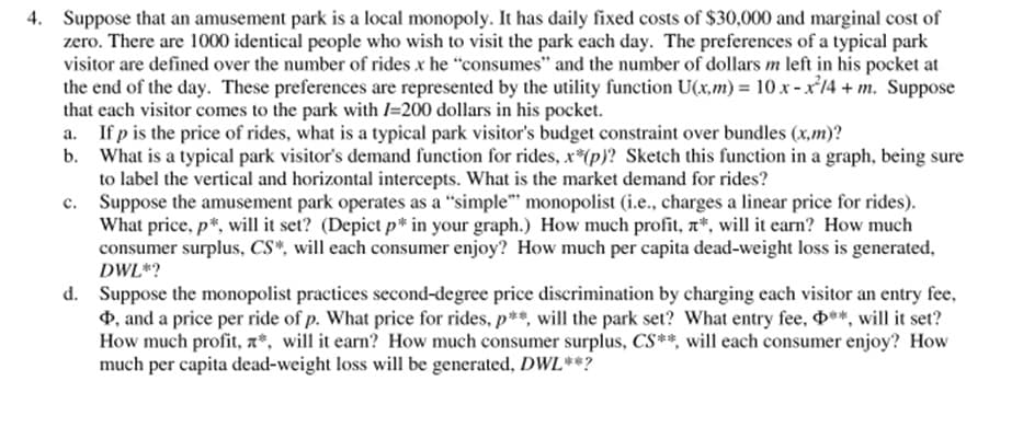 4. Suppose that an amusement park is a local monopoly. It has daily fixed costs of $30,000 and marginal cost of
zero. There are 1000 identical people who wish to visit the park each day. The preferences of a typical park
visitor are defined over the number of rides x he "consumes" and the number of dollars m left in his pocket at
the end of the day. These preferences are represented by the utility function U(x,m) = 10 x -x14 + m. Suppose
that each visitor comes to the park with l=200 dollars in his pocket.
a. If p is the price of rides, what is a typical park visitor's budget constraint over bundles (x,m)?
b. What is a typical park visitor's demand function for rides, x*(p)? Sketch this function in a graph, being sure
to label the vertical and horizontal intercepts. What is the market demand for rides?
c. Suppose the amusement park operates as a "simple" monopolist (i.e., charges a linear price for rides).
What price, p*, will it set? (Depict p* in your graph.) How much profit, n*, will it earn? How much
consumer surplus, CS*, will each consumer enjoy? How much per capita dead-weight loss is generated,
DWL*?
d. Suppose the monopolist practices second-degree price discrimination by charging each visitor an entry fee,
4, and a price per ride of p. What price for rides, p**, will the park set? What entry fee, **, will it set?
How much profit, a*, will it earn? How much consumer surplus, CS**, will each consumer enjoy? How
much per capita dead-weight loss will be generated, DWL**?
