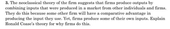 3. The neoclassical theory of the firm suggests that firms produce outputs by
combining inputs that were produced in a market from other individuals and firms.
They do this because some other firm will have a comparative advantage in
producing the input they use. Yet, firms produce some of their own inputs. Explain
Ronald Coase's theory for why firms do this.
