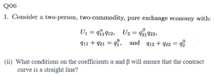 Q06
1. Consider a two-person, two-commodity, pure exchange economy with:
Un =g42, Uz = 1922,
911 +921=91, and 912 +922 = = 92
(ii) What conditions on the coefficients a and ß will ensure that the contract
curve is a straight line?
