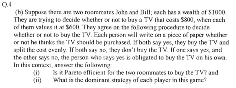 Q.4
(b) Suppose there are two roommates John and Bill; each has a wealth of $1000.
They are trying to decide whether or not to buy a TV that costs $800, when each
of them values it at $600. They agree on the following procedure to decide
whether or not to buy the TV. Each person will write on a piece of paper whether
or not he thinks the TV should be purchased. If both say yes, they buy the TV and
split the cost evenly. If both say no, they don't buy the TV. If one says yes, and
the other says no, the person who says yes is obligated to buy the TV on his own.
In this context, answer the following:
(i)
Is it Pareto efficient for the two roommates to buy the TV? and
What is the dominant strategy of each player in this game?
(ii)