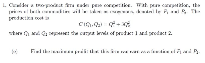 1. Consider a two-product firm under pure competition. With pure competition, the
prices of both commodities will be taken as exogenous, denoted by P₁ and P₂. The
production cost is
C (Q₁, Q2) = Q +3Q/²2
where Q₁ and Q₂ represent the output levels of product 1 and product 2.
(e)
Find the maximum proifit that this firm can earn as a function of P₁ and P₂.