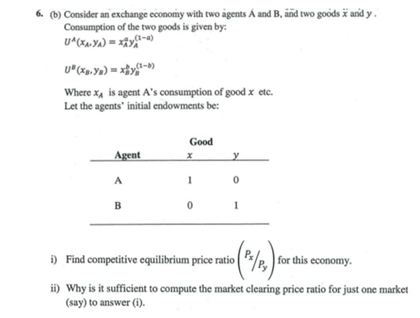 6. (b) Consider an exchange economy with two agents Á and B, and two goods i and y.
Consumption of the two goods is given by:
U^(XA,Ya) = XÂYA
U^(xa,Y^) = xfy1-a)
U®(Xg,Ys) = ×BYS
„(1-b)
Where x, is agent A's consumption of good x etc.
Let the agents' initial endowments be:
Good
Agent
A
1
B
1
(%)-
i) Find competitive equilibrium price ratio
*/P. ) for this economy.
ii) Why is it sufficient to compute the market clearing price ratio for just one market
(say) to answer (i).
