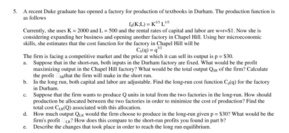 5. A recent Duke graduate has opened a factory for production of textbooks in Durham. The production function is
as follows
f«(K;L) = K³ L
Currently, she uses K = 2000 and L = 500 and the rental rates of capital and labor are w=r=$1. Now she is
considering expanding her business and opening another factory in Chapel Hill. Using her microeconomic
skills, she estimates that the cost function for the factory in Chapel Hill will be
3/2
C(q) = q°
The firm is facing a competitive market and the price at which it can sell its output is p = $30.
a. Suppose that in the short-run, both inputs in the Durham factory are fixed. What would be the profit
maximizing output in the Chapel Hill factory? What would be the total output QSR of the firm? Calculate
the profit Sgthat the firm will make in the short run.
b. In the long run, both capital and labor are adjustable. Find the long-run cost function Ca(q) for the factory
in Durham.
c. Suppose that the firm wants to produce Q units in total from the two factories in the long-run. How should
production be allocated between the two factories in order to minimize the cost of production? Find the
total cost CLR(Q) associated with this allocation.
d. How much output QuR Would the firm choose to produce in the long-run given p = $30? What would be the
firm's profit R? How does this compare to the short-run profits you found in part b?
Describe the changes that took place in order to reach the long run equilibrium.
е.
