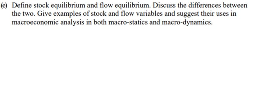 (e) Define stock equilibrium and flow equilibrium. Discuss the differences between
the two. Give examples of stock and flow variables and suggest their uses in
macroeconomic analysis in both macro-statics and macro-dynamics.
