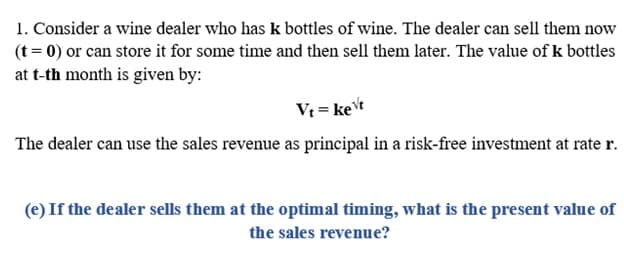 1. Consider a wine dealer who has k bottles of wine. The dealer can sell them now
(t = 0) or can store it for some time and then sell them later. The value of k bottles
at t-th month is given by:
Vt = ket
The dealer can use the sales revenue as principal in a risk-free investment at rate r.
(e) If the dealer sells them at the optimal timing, what is the present value of
the sales revenue?