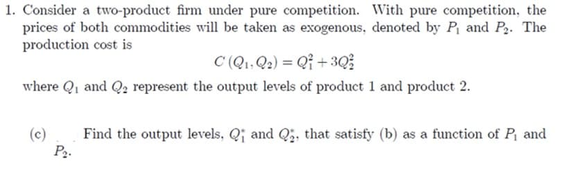 1. Consider a two-product firm under pure competition. With pure competition, the
prices of both commodities will be taken as exogenous, denoted by P₁ and P₂. The
production cost is
C (Q₁, Q2) = Q1 +3Q²
where Q₁ and Q2 represent the output levels of product 1 and product 2.
(c)
P₂.
Find the output levels, Q and Q₂, that satisfy (b) as a function of P₁ and