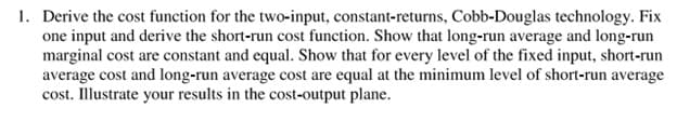 1. Derive the cost function for the two-input, constant-returns, Cobb-Douglas technology. Fix
one input and derive the short-run cost function. Show that long-run average and long-run
marginal cost are constant and equal. Show that for every level of the fixed input, short-run
average cost and long-run average cost are equal at the minimum level of short-run average
cost. Illustrate your results in the cost-output plane.
