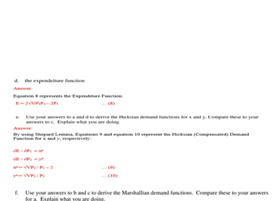 d. the expendeiture function
Answer:
Equation 8 represents the Expenditure Function:
E- 2VVP:P2- 2P:
(8)
e. Use your answers to a and d to derive the Hicksian demand functions for x and y. Compare these to your
answers to c. Explain what you are doing.
Answer:
By using Shepard Lemma, Equations 9 and equation 10 represent the Hicksian (Compensated) Demand
Function for x and y, respectively:
ƏE / ƏP1
ƏE / ƏP2 = yª
x- VVP2/ Pi -2
ya- VVP1/ P2
(10)
f. Use your answers to b and e to derive the Marshallian demand functions. Compare these to your answers
for a. Explain what you are doing.
