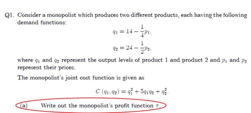 Q1. Consider a monopolist which produces two different products, each having the following
demand functions:
- P₁,
91 = 14-
1
92 = 24- P2.
where 9₁ and 92 represent the output levels of product 1 and product 2 and p₁ and p2
represent their prices.
The monopolist's joint cost function is given as
C (91, 92) = 91 +59192 +92².
Write out the monopolist's profit function.
