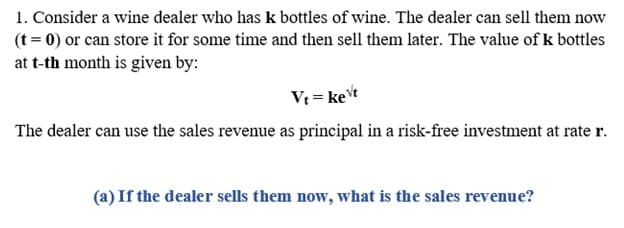 1. Consider a wine dealer who has k bottles of wine. The dealer can sell them now
(t = 0) or can store it for some time and then sell them later. The value of k bottles
at t-th month is given by:
Vt = ket
The dealer can use the sales revenue as principal in a risk-free investment at rate r.
(a) If the dealer sells them now, what is the sales revenue?