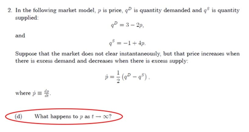 2. In the following market model, p is price, q is quantity demanded and q5 is quantity
supplied:
q² = 3-2p,
and
q³ = -1 + 4p.
Suppose that the market does not clear instantaneously, but that price increases when
there is excess demand and decreases when there is excess supply:
p = ½ (9³ − 9³),
where p
(d)
What happens to p as t- x?