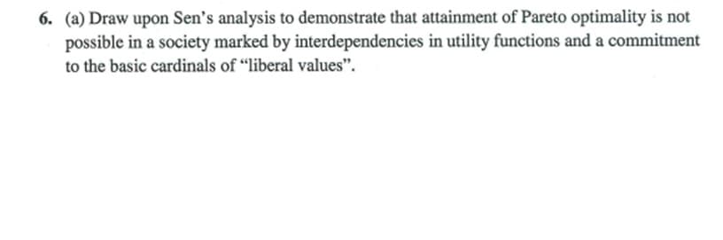 6. (a) Draw upon Sen's analysis to demonstrate that attainment of Pareto optimality is not
possible in a society marked by interdependencies in utility functions and a commitment
to the basic cardinals of "liberal values".
