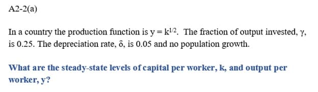 A2-2(a)
In a country the production function is y = k¹/2. The fraction of output invested, y,
is 0.25. The depreciation rate, 8, is 0.05 and no population growth.
What are the steady-state levels of capital per worker, k, and output per
worker, y?