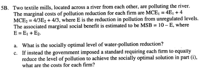 5B. Two textile mills, located across a river from each other, are polluting the river.
The marginal costs of pollution reduction for each firm are MCE₁ = 4E₁ + 4
MCE2 = 4/3E2 + 4/3, where E is the reduction in pollution from unregulated levels.
The associated marginal social benefit is estimated to be MSB = 10-E, where
E = E₁ + E₂.
a. What is the socially optimal level of water-pollution reduction?
c. If instead the government imposed a standard requiring each firm to equally
reduce the level of pollution to achieve the socially optimal solution in part (i),
what are the costs for each firm?