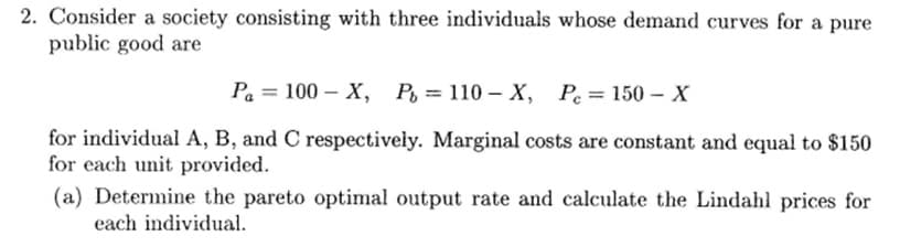 2. Consider a society consisting with three individuals whose demand curves for a pure
public good are
Pa 100-X, P= 110- X, Pe=150-X
=
for individual A, B, and C respectively. Marginal costs are constant and equal to $150
for each unit provided.
(a) Determine the pareto optimal output rate and calculate the Lindahl prices for
each individual.