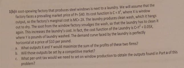 1(b)A soot-spewing factory that produces steel windows is next to a laundry. We will assume that the
factory faces a prevailing market price of P= $40. Its cost function is C= X', where X is window
output, so the factory's marginal cost is MC= 2X. The laundry produces clean wash, which it hangs
out to dry. The soot from the window factory smudges the wash, so that the laundry has to clean it
again. This increases the laundry's cost. In fact, the cost function of the Laundry is C=Y" + 0.05X,
where Y is pounds of laundry washed. The demand curve faced by the laundry is perfectly
horizontal at a price of $10 per pound.
a. What outputs X and Y would maximize the sum of the profits of these two firms?
b. Will those outputs be set by a competitive market?
C. What per-unit tax would we need to set on window production to obtain the outputs found in Part a of this
problem?
