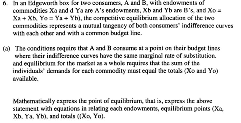 6. In an Edgeworth box for two consumers, A and B, with endowments of
commodities Xa and d Ya are A's endowments, Xb and Yb are B's, and Xo =
Xa + Xb, Yo = Ya + Yb), the competitive equilibrium allocation of the two
commodities represents a mutual tangency of both consumers' indifference curves
with each other and with a common budget line.
(a) The conditions require that A and B consume at a point on their budget lines
where their indifference curves have the same marginal rate of substitution.
and equilibrium for the market as a whole requires that the sum of the
individuals' demands for each commodity must equal the totals (Xo and Yo)
available.
Mathematically express the point of equilibrium, that is, express the above
statement with equations in relating each endowments, equilibrium points (Xa,
Xb, Ya, Yb), and totals ((Xo, Yo).