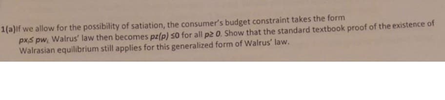 1(a)lf we allow for the possibility of satiation, the consumer's budget constraint takes the form
pxs pw, Walrus' law then becomes pz(p) so for all p2 0. Show that the standard textbook proof of the existence of
Walrasian equilibrium still applies for this generalized form of Walrus' law.
