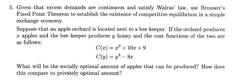 5. Given that excess demands are continuous and satisfy Walras' law, use Brouwer's
Fixed Point Theorem to establish the existence of competitive equilibrium in a simple
exchange economy.
Suppose that an apple orchard is located next to a bee keeper. If the orchard produces
x apples and the bee keeper produces y honey and the cost functions of the two are
as follows:
C(x) = x² + 10x +9
C(y) = y² - 8x
What will be the socially optimal amount of apples that can be produced? How does
this compare to privately optimal amount?