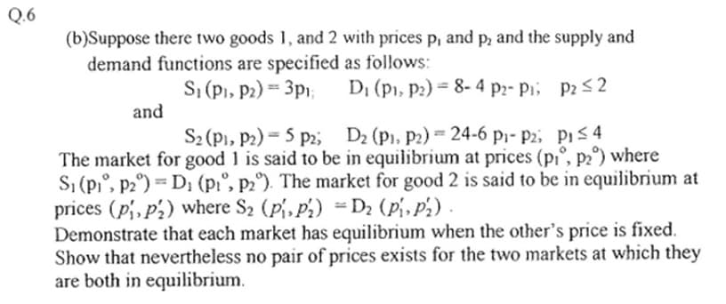 Q.6
(b)Suppose there two goods 1, and 2 with prices p, and p, and the supply and
demand functions are specified as follows:
S₁ (P₁, P2) == 3p₁;
D₁ (P₁, P2) 8-4 P2- P₁;
P2 ≤2
and
S₂ (P1, P2) - 5 P2;
D₂ (P₁, P2) = 24-6 p₁- P2,
P₁ ≤ 4
The market for good 1 is said to be in equilibrium at prices (p₁, p2°) where
S₁ (P₁, P2°)= D₁ (p₁, p2°). The market for good 2 is said to be in equilibrium at
prices (p₁, p₂) where S₂ (P₁, P₂) =D₂ (P₁, P₂)
Demonstrate that each market has equilibrium when the other's price is fixed.
Show that nevertheless no pair of prices exists for the two markets at which they
are both in equilibrium.