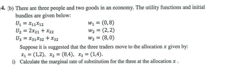 4. (b) There are three people and two goods in an economy. The utility functions and initial
bundles are given below:
U, = x11X12
U2 = 2x21 + x22
U3 = X31X32 + X32
W1 = (0,8)
W2 = (2,2)
W3 = (8,0)
Suppose it is suggested that the three traders move to the allocation x given by:
x1 = (1,2), x2 = (8,4), x3 = (1,4).
i) Calculate the marginal rate of substitution for the three at the allocation x.
