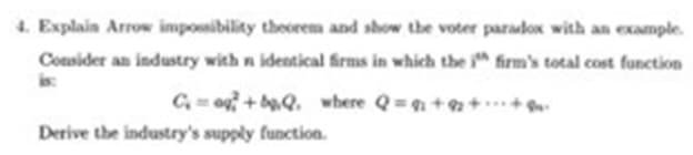 4. Explain Arrow impossibility theorem and show the voter paradox with an example.
Consider an industry with n identical firms in which the ith firm's total cost function
C=o+bQ. where Q=₁+2++
Derive the industry's supply function.