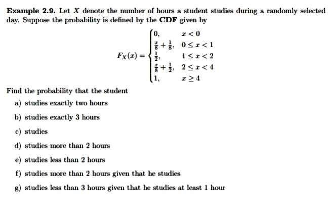 Example 2.9. Let X denote the number of hours a student studies during a randomly selected
day. Suppose the probability is defined by the CDF given by
0,
I< 0
+, 0<r<1
1<r< 2
+, 2<1< 4
r > 4
Fx(x) = {},
1,
Find the probability that the student
a) studies exactly two hours
b) studies exactly 3 hours
c) studies
d) studies more than 2 hours
e) studies less than 2 hours
f) studies more than 2 hours given that he studies
g) studies less than 3 hours given that he studies at least 1 hour
