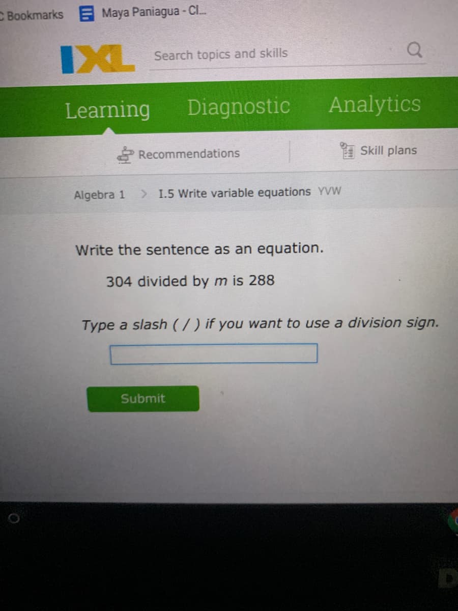 C Bookmarks E Maya Paniagua - CL.
IXL
Search topics and skills
Learning
Diagnostic
Analytics
Recommendations
1 Skill plans
Algebra 1
> 1.5 Write variable equations YVW
Write the sentence as an equation.
304 divided by m is 288
Type a slash (/) if you want to use a division sign.
Submit
