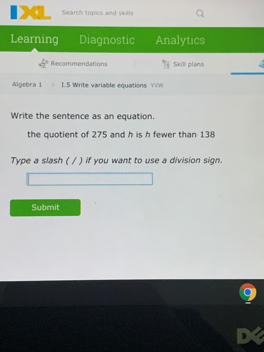 IXL
Search topics and skills
Learning
Diagnostic
Analytics
Recommendations
Skill plans
Algebra 1
I.5 Write variable equations YVW
Write the sentence as an equation.
the quotient of 275 and h is h fewer than 138
Type a slash (7) if you want to use a division sign.
Submit
D
