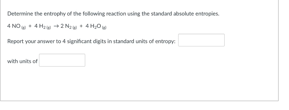 Determine the entrophy of the following reaction using the standard absolute entropies.
4 NO
(g)
+ 4 H2 (e) → 2 N2 (e) + 4 H2O (2)
Report your answer to 4 significant digits in standard units of entropy:
with units of
