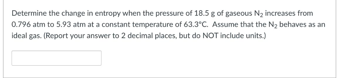 Determine the change in entropy when the pressure of 18.5 g of gaseous N2 increases from
0.796 atm to 5.93 atm at a constant temperature of 63.3°C. Assume that the N2 behaves as an
ideal gas. (Report your answer to 2 decimal places, but do NOT include units.)
