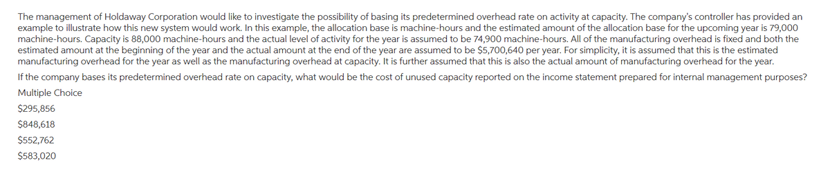 The management of Holdaway Corporation would like to investigate the possibility of basing its predetermined overhead rate on activity at capacity. The company's controller has provided an
example to illustrate how this new system would work. In this example, the allocation base is machine-hours and the estimated amount of the allocation base for the upcoming year is 79,000
machine-hours. Capacity is 88,000 machine-hours and the actual level of activity for the year is assumed to be 74,900 machine-hours. All of the manufacturing overhead is fixed and both the
estimated amount at the beginning of the year and the actual amount at the end of the year are assumed to be $5,700,640 per year. For simplicity, it is assumed that this is the estimated
manufacturing overhead for the year as well as the manufacturing overhead at capacity. It is further assumed that this is also the actual amount of manufacturing overhead for the year.
If the company bases its predetermined overhead rate on capacity, what would be the cost of unused capacity reported on the income statement prepared for internal management purposes?
Multiple Choice
$295,856
$848,618
$552,762
$583,020