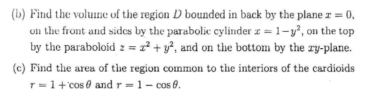 (b) Find the volume of the region D bounded in back by the plane r = 0,
on the front and sides by the parabolic cylinder z =
1-y, on the top
by the paraboloid z = x? + 3?, and on the bottom by the ry-plane.
(c) Find the area of the region common to the interiors of the cardioids
r = 1+'cos 0 and r = 1 - cos 0.

