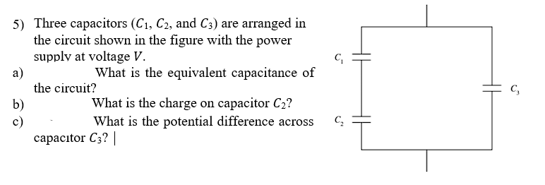 5) Three capacitors (C₁, C2, and C3) are arranged in
the circuit shown in the figure with the power
supply at voltage V.
What is the equivalent capacitance of
a)
b)
c)
the circuit?
What is the charge on capacitor C₂?
What is the potential difference across
capacitor C3? |
C₁
C₂
C₂