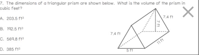 7. The dimensions of a triangular prism are shown below. What is the volume of the prism in
cubic feet?
A. 203.5 f19
B. 192.5 f13
7.4 ft
C. 569.8 ft³
7.4 ft
D. 385 f13
11 ft
5 ft
