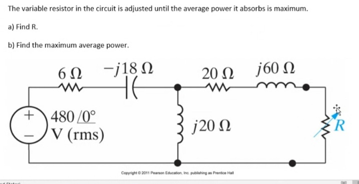 The variable resistor in the circuit is adjusted until the average power it absorbs is maximum.
a) Find R.
b) Find the maximum average power.
6Ω /18 Ω
j60 N
20 Ω
480 /0°
V (rms)
j20 N
Copyright © 2011 Pearson Education, Inc publishing as Prentice Hal
