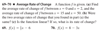 69-70 - Average Rate of Change A function f is given. (a) Find
the average rate of change of f between x = 0 and x = 2, and the
average rate of change of f between x = 15 and x = 50. (b) Were
the two average rates of change that you found in part (a) the
same? (c) Is the function linear? If so, what is its rate of change?
69. f(x) = x – 6
70. f(x) = 8 - 3x
