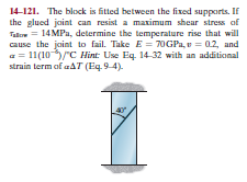 14-121. The block is fitted between the fixed supports. If
the glued joint can resist a maximum shear stress of
Talor = 14MPa, determine the temperature rise that will
cause the joint to fail. Take E = 70GPA, v = 02, and
a = 11(10/C Hint: Use Eq. 14-32 with an additional
strain term of aAT (Eq. 9-4).
