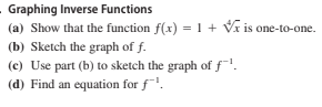 - Graphing Inverse Functions
(a) Show that the function f(x) =1 + Vĩ is one-to-one.
(b) Sketch the graph of f.
(c) Use part (b) to sketch the graph of f!.
(d) Find an equation for f.
