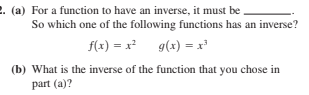 2. (a) For a function to have an inverse, it must be
So which one of the following functions has an inverse?
f(x) = x g(x) = x
(b) What is the inverse of the function that you chose in
part (a)?
