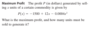 Maximum Profit The profit P (in dollars) generated by sell-
ing x units of a certain commodity is given by
P(x) = - 1500 + 12x – 0.0004x
What is the maximum profit, and how many units must be
sold to generate it?
