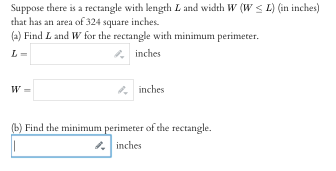 Suppose there is a rectangle with length L and width W (w < L) (in inches)
that has an area of 324 square inches.
(a) Find L and Ww for the rectangle with minimum perimeter.
L =
inches
W
, inches
(b) Find the minimum perimeter of the rectangle.
8, inches
