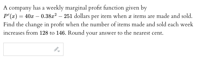 A company has a weekly marginal profit function given by
P'(x) = 40x – 0.38x? – 251 dollars per item when a items are made and sold.
Find the change in profit when the number of items made and sold each week
increases from 128 to 146. Round your answer to the nearest cent.

